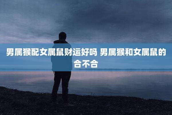 男属猴配女属鼠财运好吗 男属猴和女属鼠的合不合