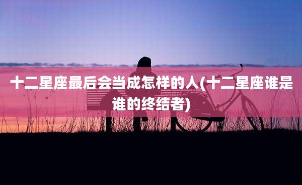 十二星座最后会当成怎样的人(十二星座谁是谁的终结者)