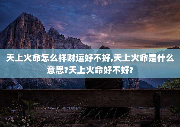 天上火命怎么样财运好不好,天上火命是什么意思?天上火命好不好?