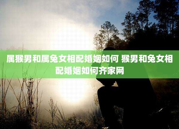属猴男和属兔女相配婚姻如何 猴男和兔女相配婚姻如何齐家网