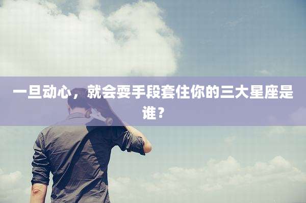 一旦动心,就会耍手段套住你的三大星座是谁?