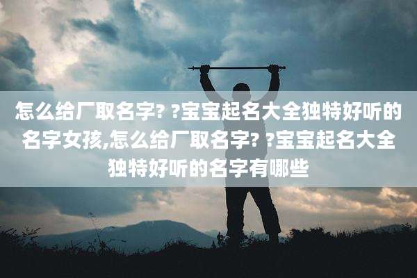 怎么给厂取名字? ?宝宝起名大全独特好听的名字女孩,怎么给厂取名字? ?宝宝起名大全独特好听的名字有哪些