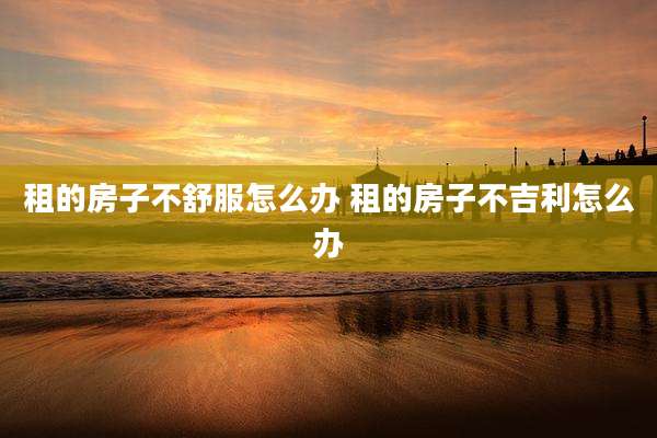 租的房子不舒服怎么办 租的房子不吉利怎么办