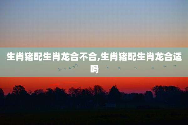 生肖猪配生肖龙合不合,生肖猪配生肖龙合适吗