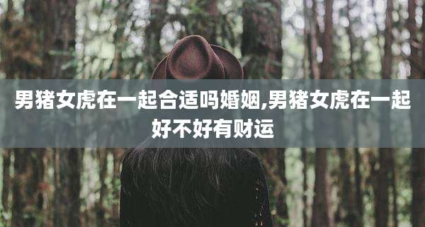 男猪女虎在一起合适吗婚姻,男猪女虎在一起好不好有财运