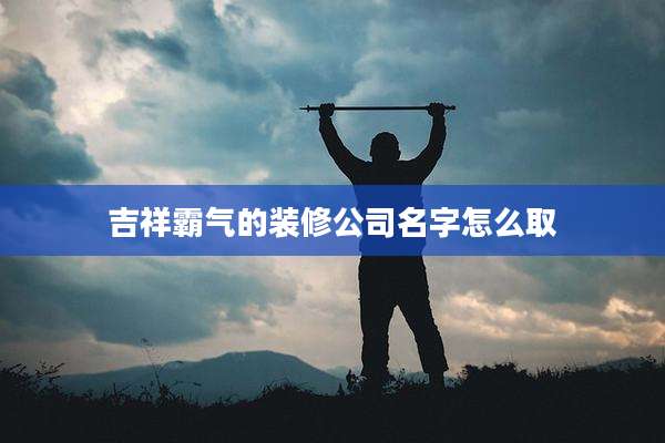 吉祥霸气的装修公司名字怎么取