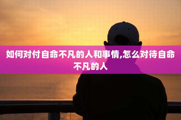 如何对付自命不凡的人和事情,怎么对待自命不凡的人