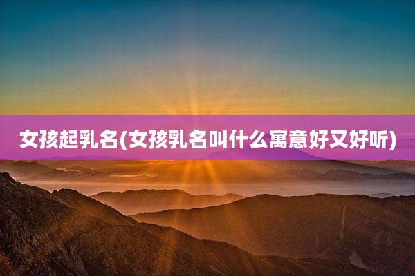 女孩起乳名(女孩乳名叫什么寓意好又好听)