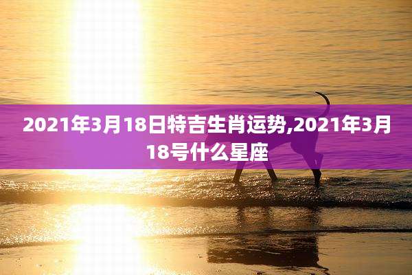 2021年3月18日特吉生肖运势,2021年3月18号什么星座