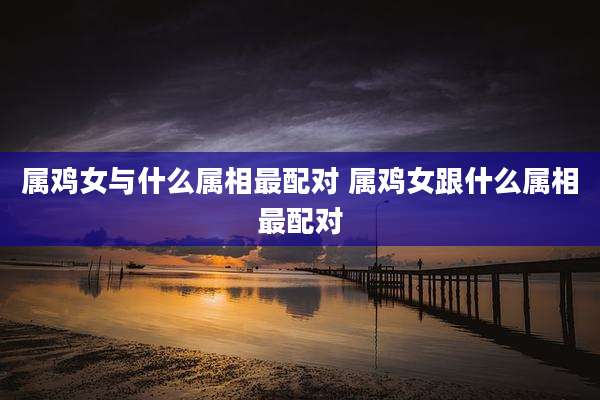 属鸡女与什么属相最配对 属鸡女跟什么属相最配对