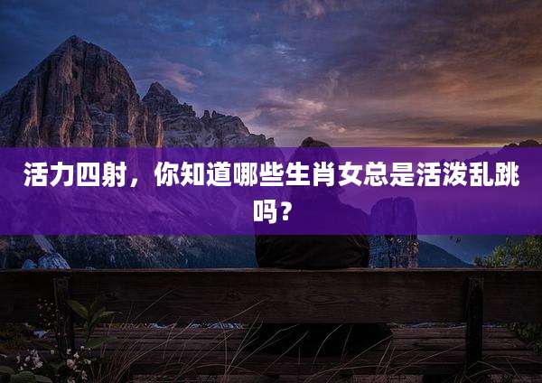 活力四射,你知道哪些生肖女总是活泼乱跳吗?