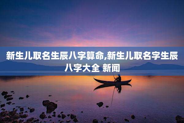 新生儿取名生辰八字算命,新生儿取名字生辰八字大全 新闻