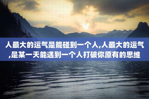 人最大的运气是能碰到一个人,人最大的运气,是某一天能遇到一个人打破你原有的思维