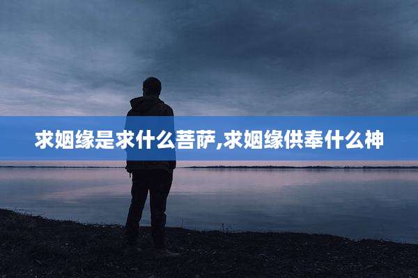 求姻缘是求什么菩萨,求姻缘供奉什么神