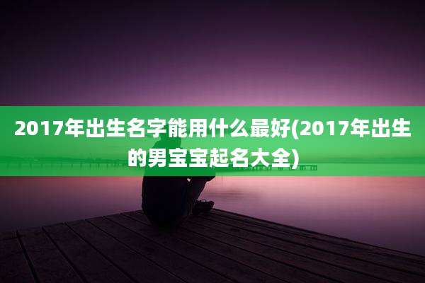 2017年出生名字能用什么最好(2017年出生的男宝宝起名大全)