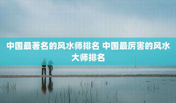 中国最著名的风水师排名 中国最厉害的风水大师排名