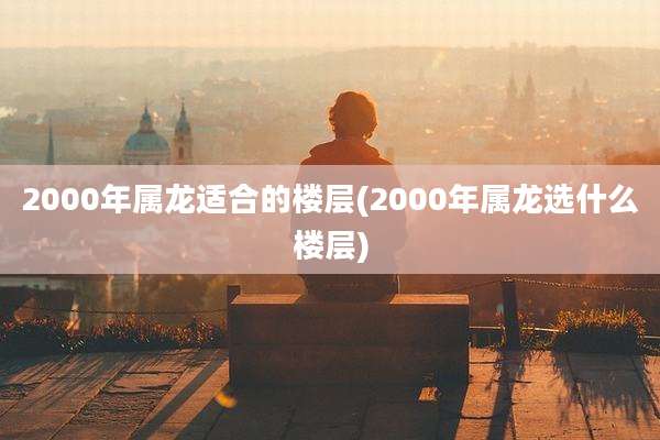 2000年属龙适合的楼层(2000年属龙选什么楼层)
