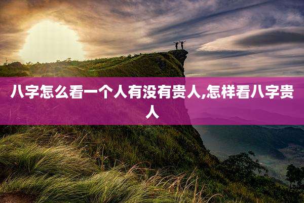 八字怎么看一个人有没有贵人,怎样看八字贵人