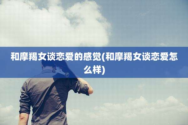 和摩羯女谈恋爱的感觉(和摩羯女谈恋爱怎么样)