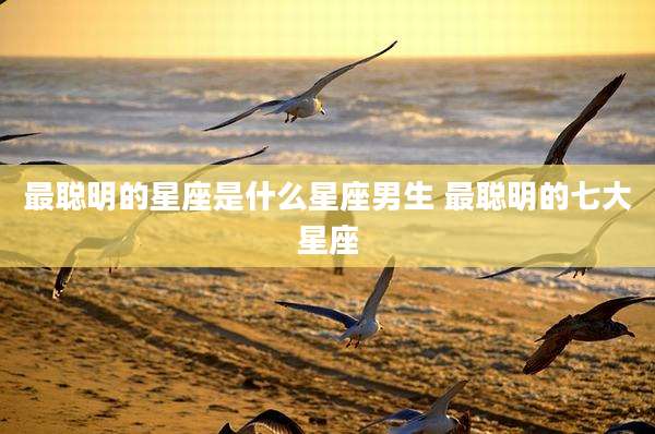 最聪明的星座是什么星座男生 最聪明的七大星座