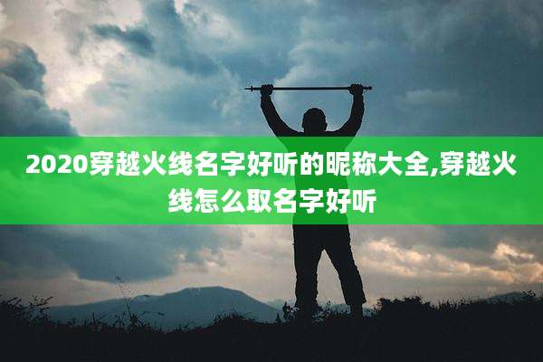 2020穿越火线名字好听的昵称大全,穿越火线怎么取名字好听