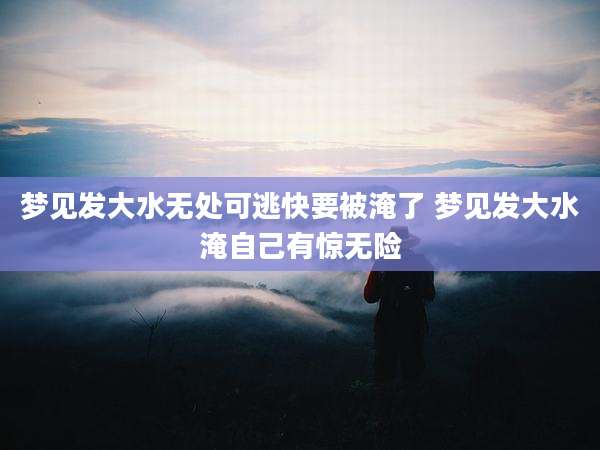 梦见发大水无处可逃快要被淹了 梦见发大水淹自己有惊无险