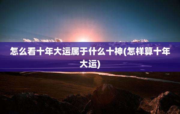 怎么看十年大运属于什么十神(怎样算十年大运)
