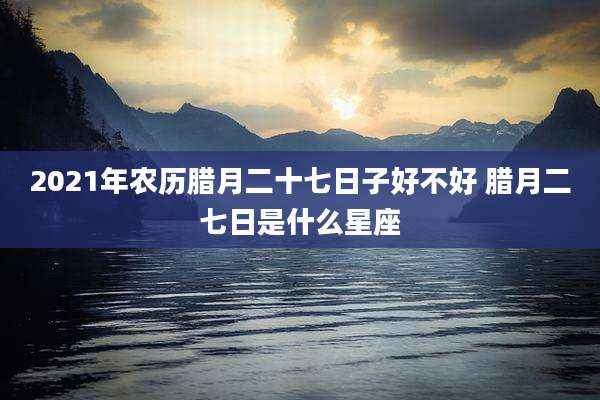 2021年农历腊月二十七日子好不好 腊月二七日是什么星座