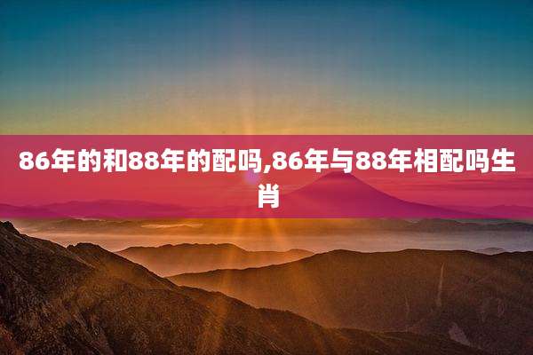 86年的和88年的配吗,86年与88年相配吗生肖