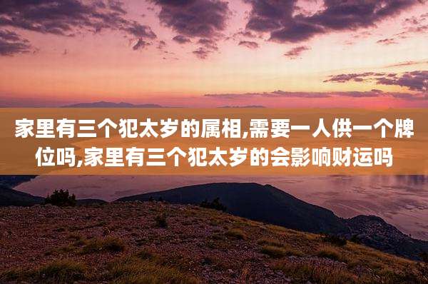 家里有三个犯太岁的属相,需要一人供一个牌位吗,家里有三个犯太岁的会影响财运吗