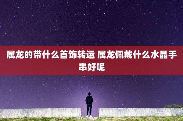 属龙的带什么首饰转运 属龙佩戴什么水晶手串好呢