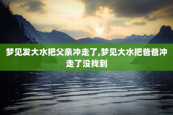 梦见发大水把父亲冲走了,梦见大水把爸爸冲走了没找到