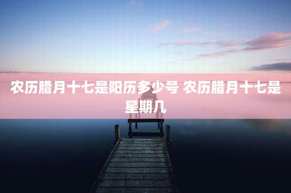 农历腊月十七是阳历多少号 农历腊月十七是星期几