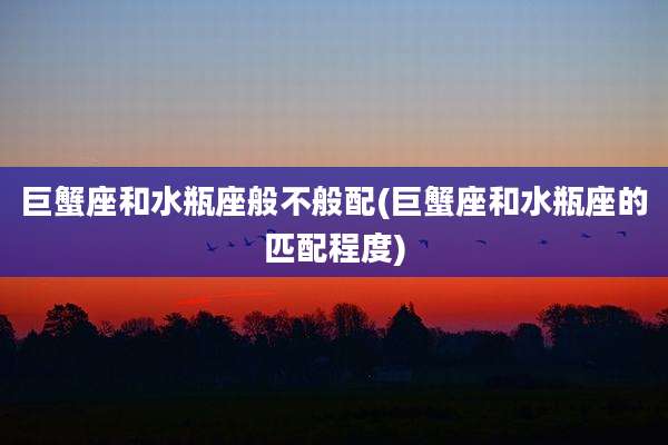 巨蟹座和水瓶座般不般配(巨蟹座和水瓶座的匹配程度)