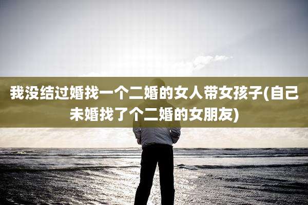 我没结过婚找一个二婚的女人带女孩子(自己未婚找了个二婚的女朋友)