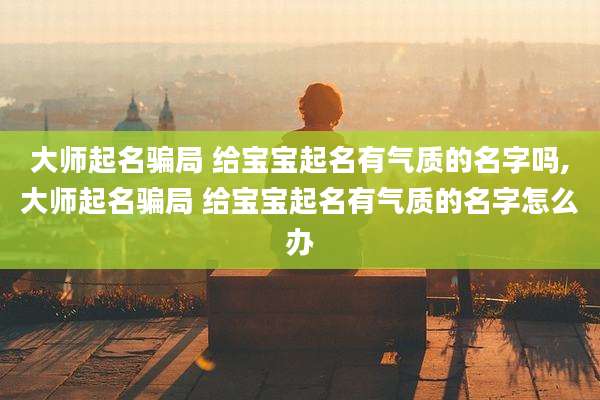 大师起名骗局 给宝宝起名有气质的名字吗,大师起名骗局 给宝宝起名有气质的名字怎么办
