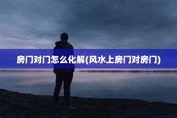 房门对门怎么化解(风水上房门对房门)