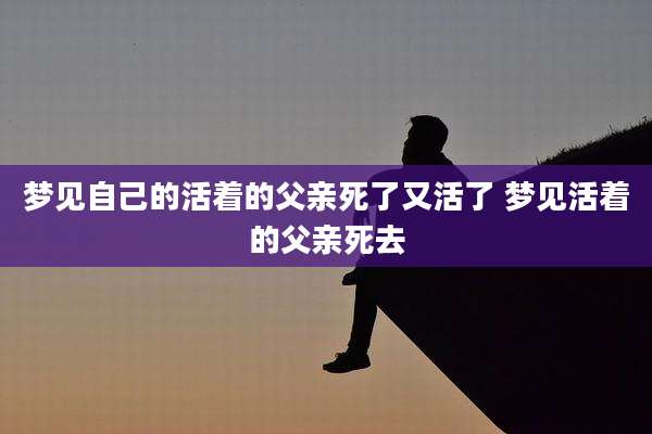 梦见自己的活着的父亲死了又活了 梦见活着的父亲死去