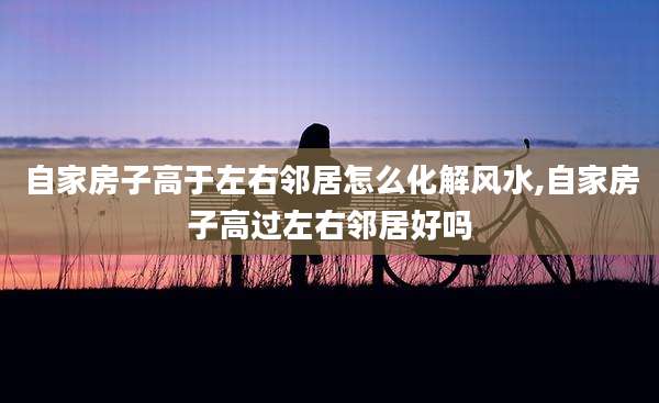 自家房子高于左右邻居怎么化解风水,自家房子高过左右邻居好吗