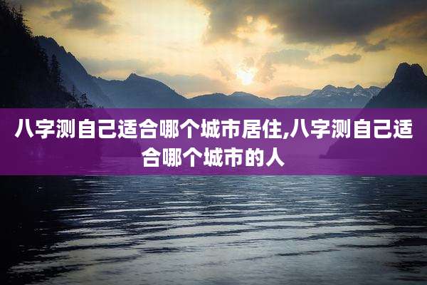 八字测自己适合哪个城市居住,八字测自己适合哪个城市的人