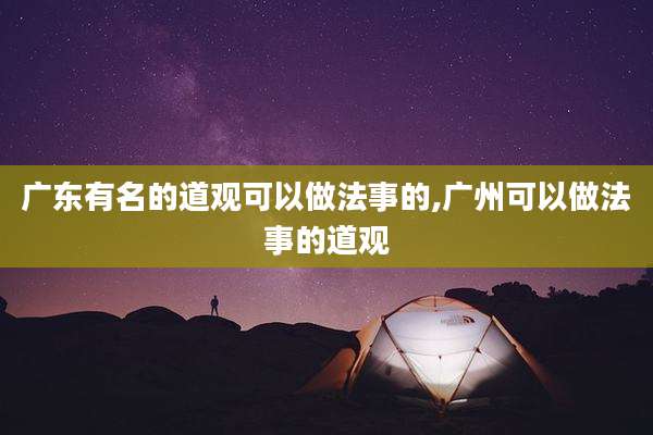 广东有名的道观可以做法事的,广州可以做法事的道观