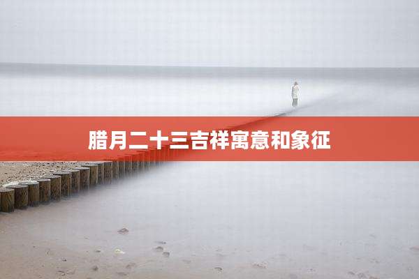 腊月二十三吉祥寓意和象征