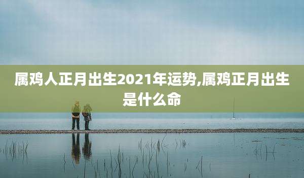 属鸡人正月出生2021年运势,属鸡正月出生是什么命