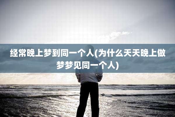 经常晚上梦到同一个人(为什么天天晚上做梦梦见同一个人)