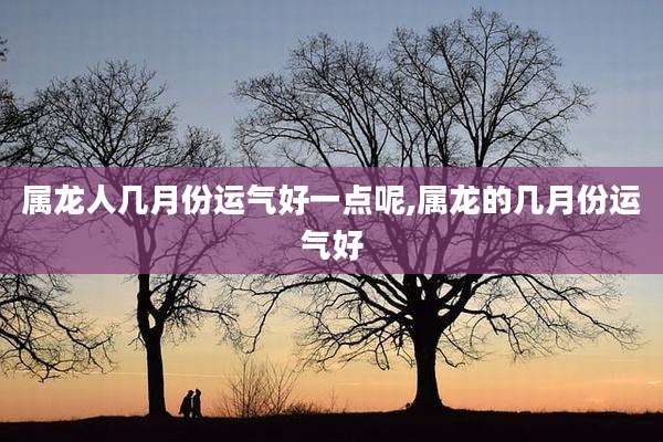 属龙人几月份运气好一点呢,属龙的几月份运气好