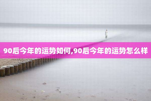 90后今年的运势如何,90后今年的运势怎么样