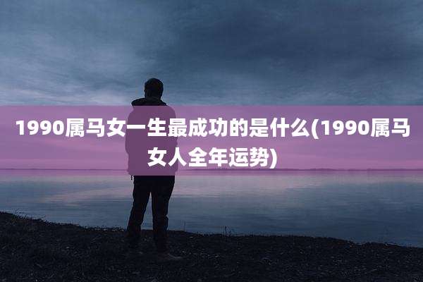 1990属马女一生最成功的是什么(1990属马女人全年运势)