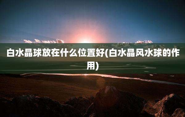 白水晶球放在什么位置好(白水晶风水球的作用)