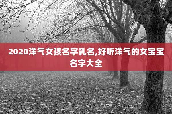 2020洋气女孩名字乳名,好听洋气的女宝宝名字大全