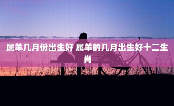 属羊几月份出生好 属羊的几月出生好十二生肖